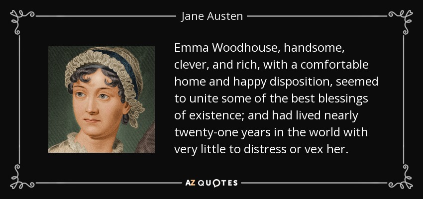 "Emma Woodhouse, handsome, clever, and rich, with a comfortable home and happy disposition, seemed to unite some of the best blessings of existence; and had lived nearly twenty-one years in the world with very little to distress or vex her."